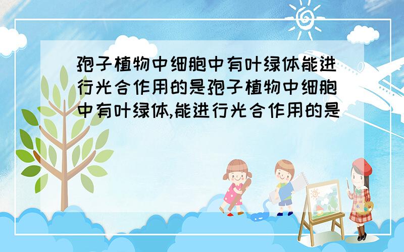 孢子植物中细胞中有叶绿体能进行光合作用的是孢子植物中细胞中有叶绿体,能进行光合作用的是