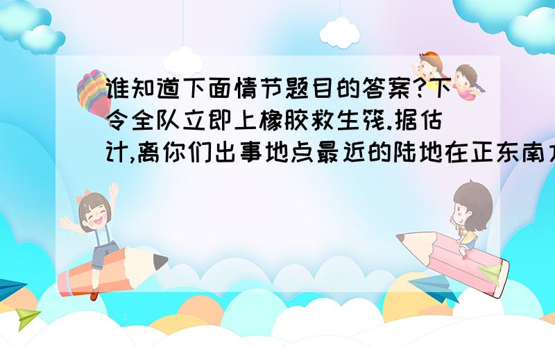 谁知道下面情节题目的答案?下令全队立即上橡胶救生筏.据估计,离你们出事地点最近的陆地在正东南方向1000海里处.救生筏上备有15件物品,除了这些物品以外,有些同志身上还有一些香烟、火