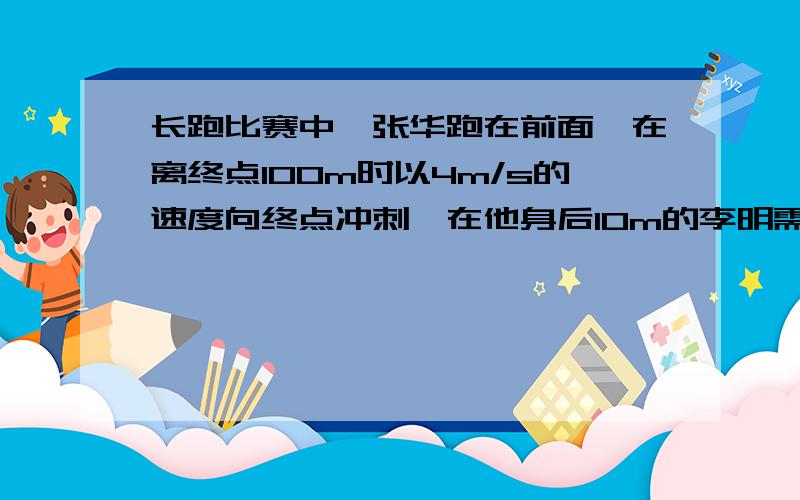 长跑比赛中,张华跑在前面,在离终点100m时以4m/s的速度向终点冲刺,在他身后10m的李明需以多快的速度同时开始冲刺,才能在张华之前到达终点?