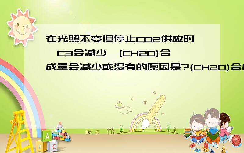 在光照不变但停止CO2供应时,C3会减少,(CH2O)合成量会减少或没有的原因是?(CH2O)合成量可能没有的原因是什么?是否这意味着C3没有了,可是参考书上说C3会减少,而不是一开始就没有了!