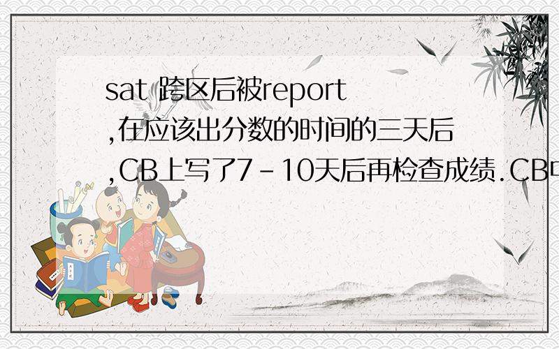 sat 跨区后被report,在应该出分数的时间的三天后,CB上写了7-10天后再检查成绩.CB中没有象大家说的写了Delay,而是写了 not yet available