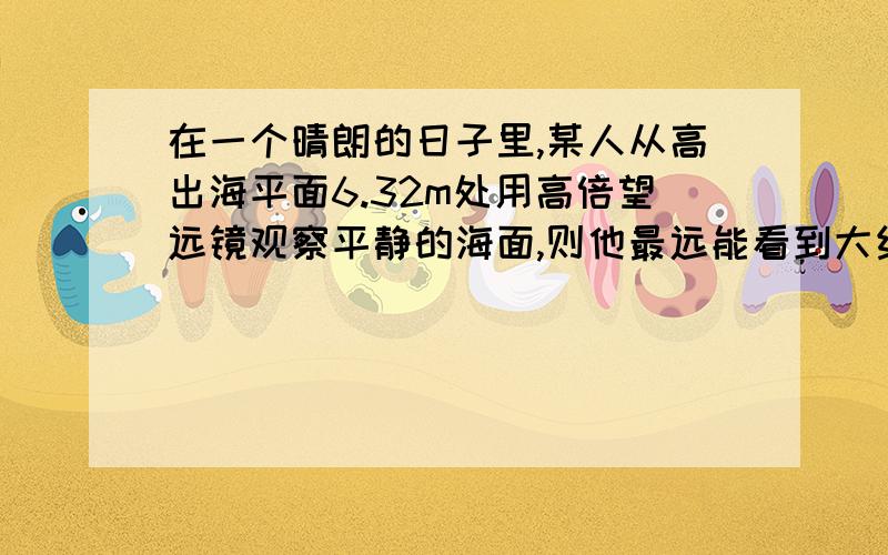 在一个晴朗的日子里,某人从高出海平面6.32m处用高倍望远镜观察平静的海面,则他最远能看到大约 ______m远的海面.已知地球的半径约为6400000m.为什么?老师说和什么斜射率有关 ....