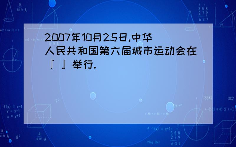 2007年10月25日,中华人民共和国第六届城市运动会在『 』举行.