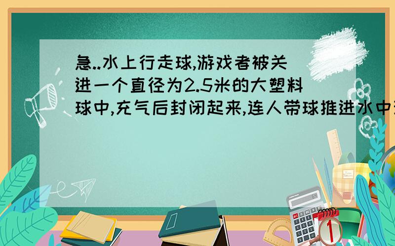 急..水上行走球,游戏者被关进一个直径为2.5米的大塑料球中,充气后封闭起来,连人带球推进水中玩耍时,球始终浮在水面,水的密度为1.0x10^3kg/m^3,球和球内气体的质量共计为15kg,若某次游戏中游