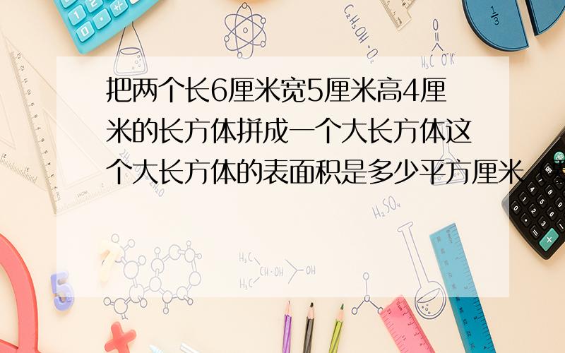 把两个长6厘米宽5厘米高4厘米的长方体拼成一个大长方体这个大长方体的表面积是多少平方厘米（要3种）