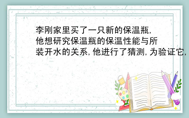 李刚家里买了一只新的保温瓶,他想研究保温瓶的保温性能与所装开水的关系,他进行了猜测,为验证它,在相同温度的环境中,他设计了一个这样的实验：（1）先在保温瓶中装入初温为t℃的开水