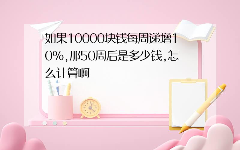 如果10000块钱每周递增10%,那50周后是多少钱,怎么计算啊