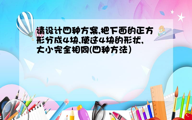 请设计四种方案,把下面的正方形分成4块,使这4块的形状,大小完全相同(四种方法）