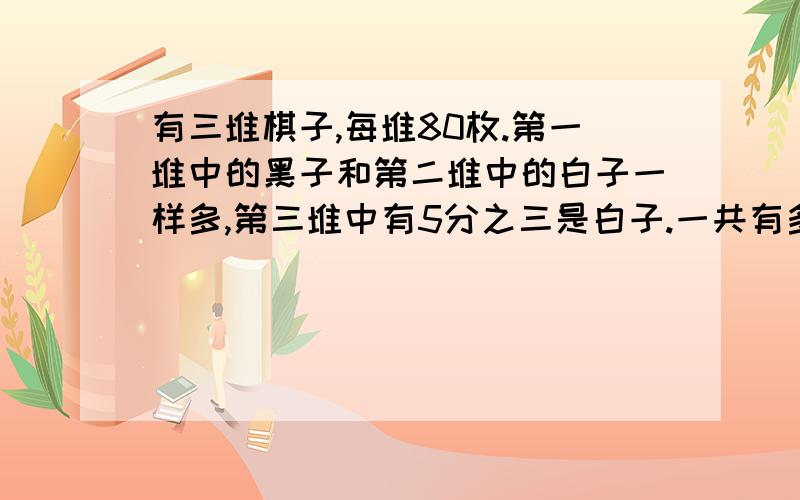 有三堆棋子,每堆80枚.第一堆中的黑子和第二堆中的白子一样多,第三堆中有5分之三是白子.一共有多少白急快.要求思路清晰