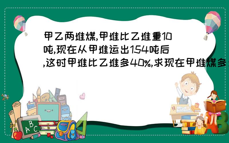 甲乙两堆煤,甲堆比乙堆重10吨,现在从甲堆运出154吨后,这时甲堆比乙堆多40%,求现在甲堆煤多少吨?教教我呗,算式和每一步的意思都尽量说出来,好让我理解.甲乙两堆煤,甲堆比乙堆重10吨,现在