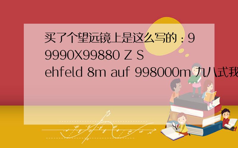 买了个望远镜上是这么写的：99990X99880 Z Sehfeld 8m auf 998000m 九八式我在12年前买了个望远镜花了350当时,卖给我的人是开着军车穿着军服到一个单位去卖让我看见了 就买了一个,当时这价钱一般