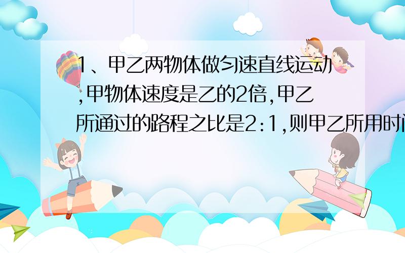 1、甲乙两物体做匀速直线运动,甲物体速度是乙的2倍,甲乙所通过的路程之比是2:1,则甲乙所用时间之比______2、甲乙两物体做匀速直线运动,乙物体速度是甲的2倍,甲乙所用时间之比1:2,则甲乙所