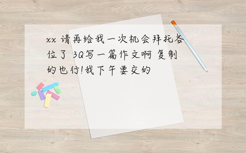 xx 请再给我一次机会拜托各位了 3Q写一篇作文啊 复制的也行!我下午要交的