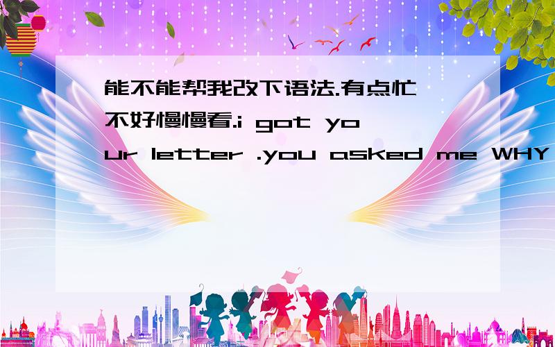 能不能帮我改下语法.有点忙,不好慢慢看.i got your letter .you asked me WHY i choose english?maybe just for the better job .you know .if i don't know how to writing or speaking english ,i even don't kno w you .if i don't know how to wri