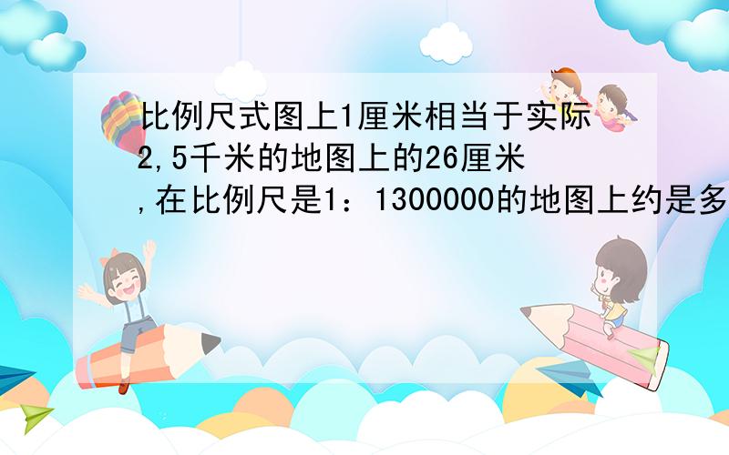 比例尺式图上1厘米相当于实际2,5千米的地图上的26厘米,在比例尺是1：1300000的地图上约是多少厘米