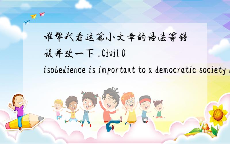 谁帮我看这篇小文章的语法等错误并改一下 .Civil Disobedience is important to a democratic society because is that the the majority is not always right and using a moral way to defend your own rights is very reasonable and fair.First