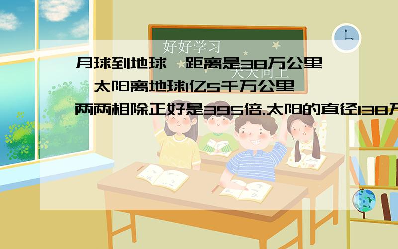 月球到地球,距离是38万公里,太阳离地球1亿5千万公里,两两相除正好是395倍.太阳的直径138万公里,月球直径3400公里,两两相除,又是395倍.月球是地球体积的27％,火星卫星最大是火星的体积的0.34