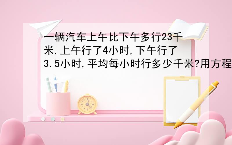 一辆汽车上午比下午多行23千米.上午行了4小时,下午行了3.5小时,平均每小时行多少千米?用方程,要连起来说明原因