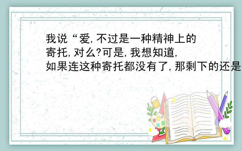 我说“爱,不过是一种精神上的寄托,对么?可是,我想知道,如果连这种寄托都没有了,那剩下的还是什么?还有什么?