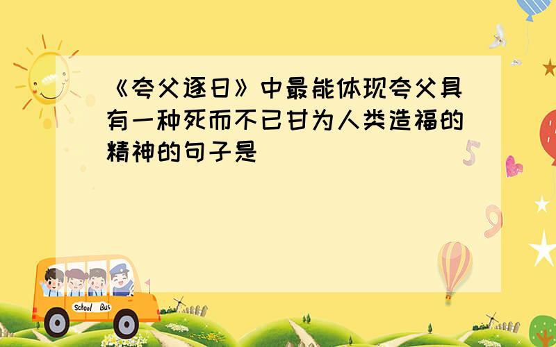 《夸父逐日》中最能体现夸父具有一种死而不已甘为人类造福的精神的句子是______________,_______________《夸父逐日》中最能体现夸父具有一种死而不已甘为人类造福的精神的句子是______________,_