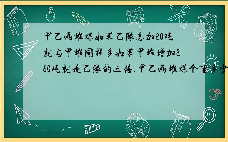 甲乙两堆煤如果乙队怎加20吨就与甲堆同样多如果甲堆增加260吨就是乙队的三倍.甲乙两堆煤个重多少