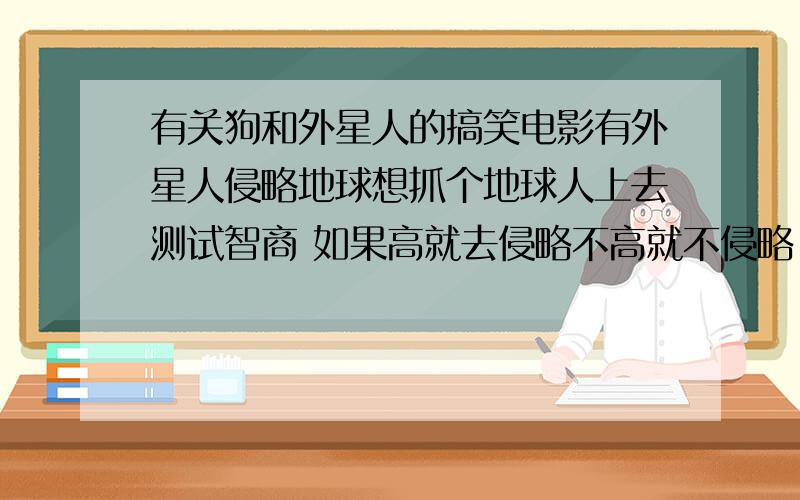 有关狗和外星人的搞笑电影有外星人侵略地球想抓个地球人上去测试智商 如果高就去侵略不高就不侵略 他们就抓了一只狗上去测试智商 结果那只狗的智商等于零 于是他们就不侵略了大家先