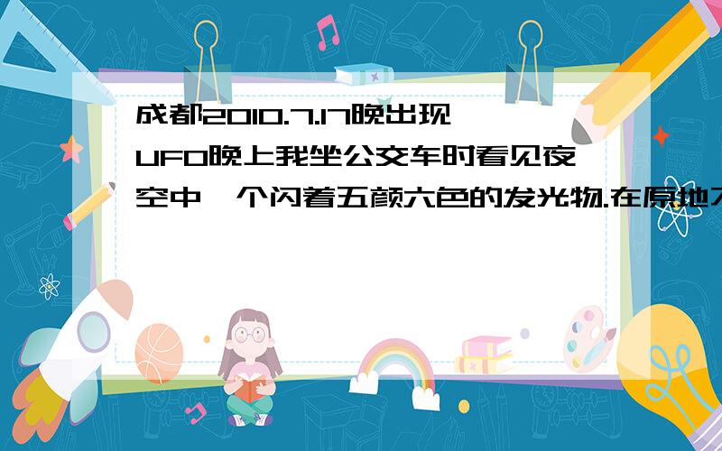 成都2010.7.17晚出现UFO晚上我坐公交车时看见夜空中一个闪着五颜六色的发光物.在原地不动一直就闪着灯.形式一个圆形的东西.闪灯也像是围绕一个圆在闪.多种颜色.成温路立交桥 - 草堂北路