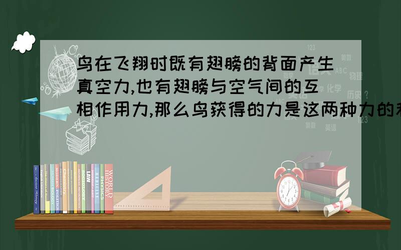 鸟在飞翔时既有翅膀的背面产生真空力,也有翅膀与空气间的互相作用力,那么鸟获得的力是这两种力的和吗?鸟在飞行时翅膀上下扇动,那么这里既有翅膀与空气间的互相作用力,还有挥动翅膀