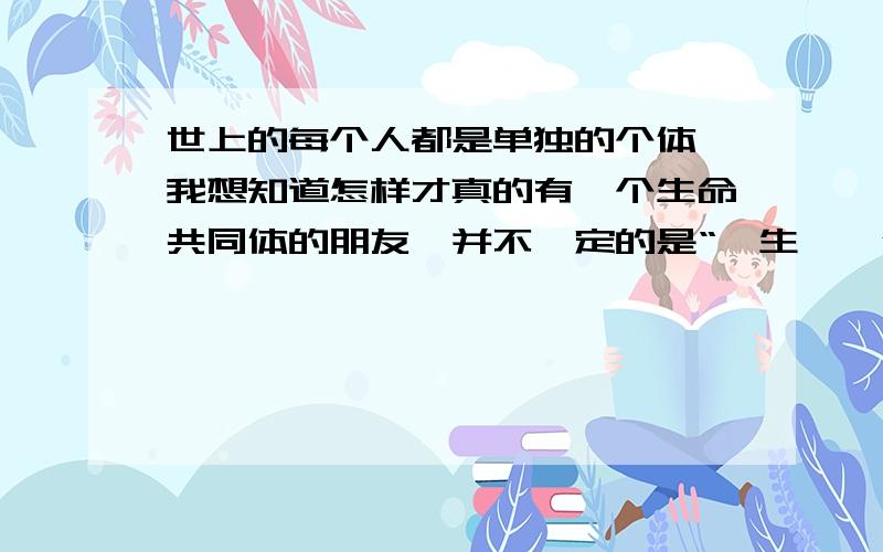 世上的每个人都是单独的个体,我想知道怎样才真的有一个生命共同体的朋友,并不一定的是“一生,一代,一双人”的恋人啊.请允许我痴人说梦吧,不知道有没有和我想法相同的人,