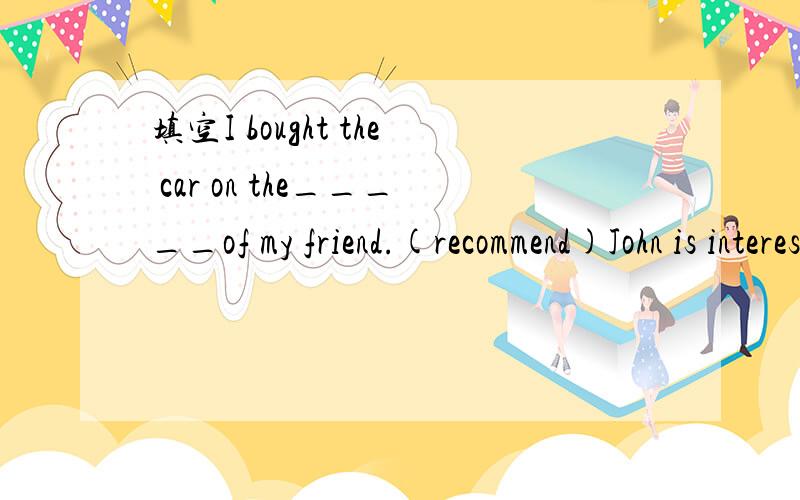 填空I bought the car on the_____of my friend.(recommend)John is interested in foreigner languages.He is now learning French______(he)Two months_____since he joined the army.(pass)Do you know nobody but Jane and Mary_____well in skating in our class