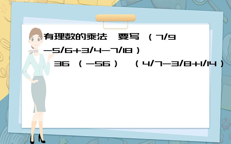 有理数的乘法,要写 （7/9-5/6+3/4-7/18）*36 （-56）*（4/7-3/8+1/14）