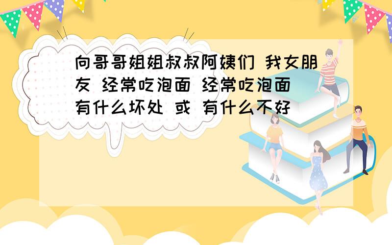 向哥哥姐姐叔叔阿姨们 我女朋友 经常吃泡面 经常吃泡面 有什么坏处 或 有什么不好