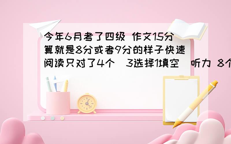 今年6月考了四级 作文15分算就是8分或者9分的样子快速阅读只对了4个（3选择1填空）听力 8个短对话对了6个 7个长对话对了5个 10个短文听力对5个 最后复合式听写 8个单词对了3个 3个句子算6