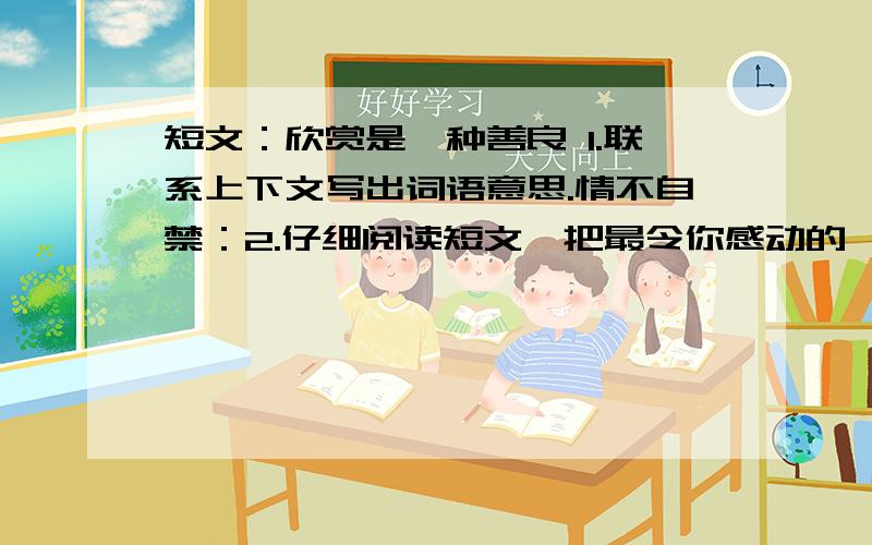 短文：欣赏是一种善良 1.联系上下文写出词语意思.情不自禁：2.仔细阅读短文,把最令你感动的一个地方用横线画出来,再写一写你的感受.