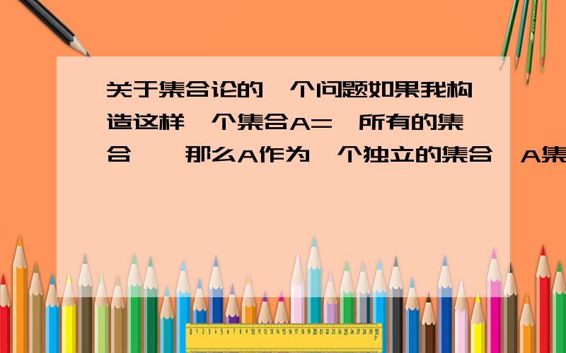 关于集合论的一个问题如果我构造这样一个集合A={所有的集合},那么A作为一个独立的集合,A集合也应该是A集合的一个元素,那么A就是A本身的一个真子集,得到A不等于A,请问这样做可以么,