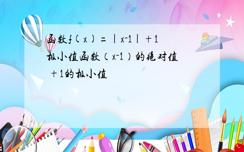 函数f(x)=|x-1|+1极小值函数（x-1）的绝对值 +1的极小值