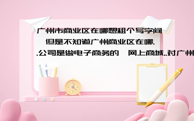 广州市商业区在哪想租个写字间,但是不知道广州商业区在哪..公司是做电子商务的,网上商城..对广州熟悉的大大推荐下吧