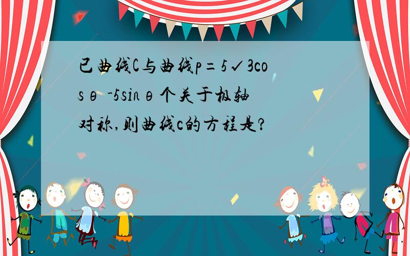 已曲线C与曲线p=5√3cosθ -5sinθ个关于极轴对称,则曲线c的方程是?