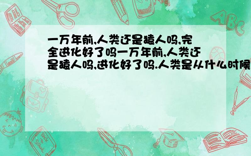 一万年前,人类还是猿人吗,完全进化好了吗一万年前,人类还是猿人吗,进化好了吗.人类是从什么时候开始像现在一样正常生活的.