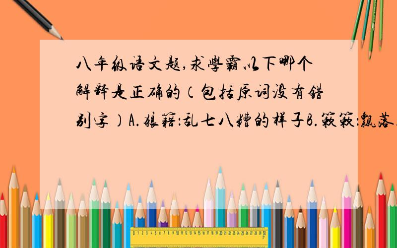 八年级语文题,求学霸以下哪个解释是正确的（包括原词没有错别字）A.狼籍：乱七八糟的样子B.簌簌：飘落.C.颓唐：衰颓败落.D.塌败：指人去世.