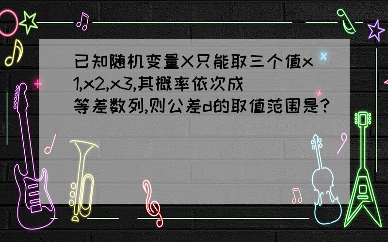 已知随机变量X只能取三个值x1,x2,x3,其概率依次成等差数列,则公差d的取值范围是?