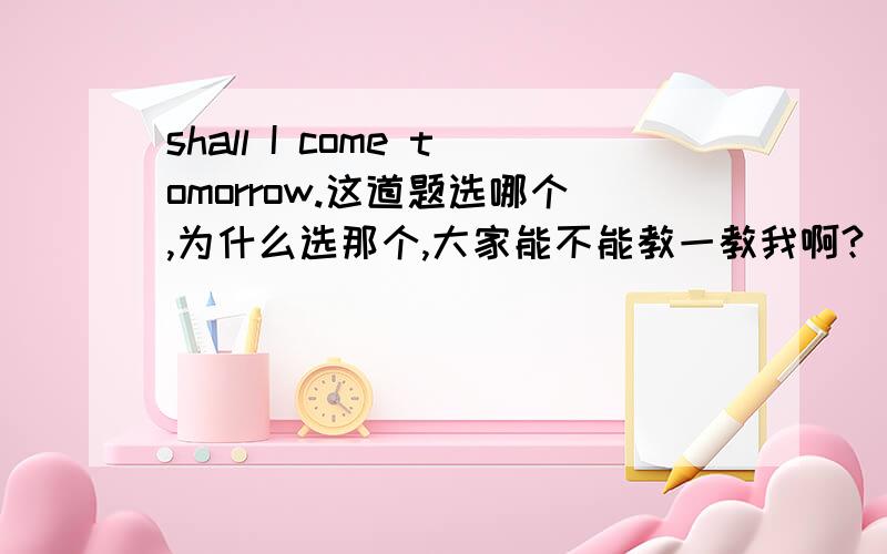 shall I come tomorrow.这道题选哪个,为什么选那个,大家能不能教一教我啊?