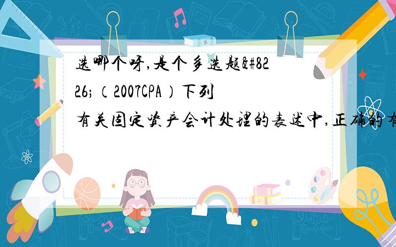 选哪个呀,是个多选题•（2007CPA）下列有关固定资产会计处理的表述中,正确的有（ ）.•　　A.固定资产盘亏产生的损失计入当期损益　　B.固定资产日常维护发生的支出计入当期损益