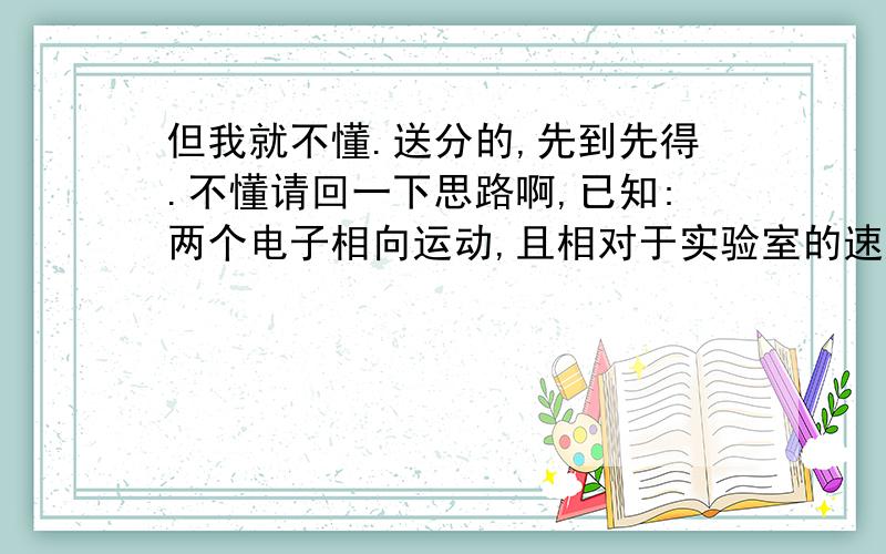 但我就不懂.送分的,先到先得.不懂请回一下思路啊,已知:两个电子相向运动,且相对于实验室的速度都是4/5c,电子的静质量等于Me 求:两电子的相对速度是多少?在实验室中观测,每个电子的质量