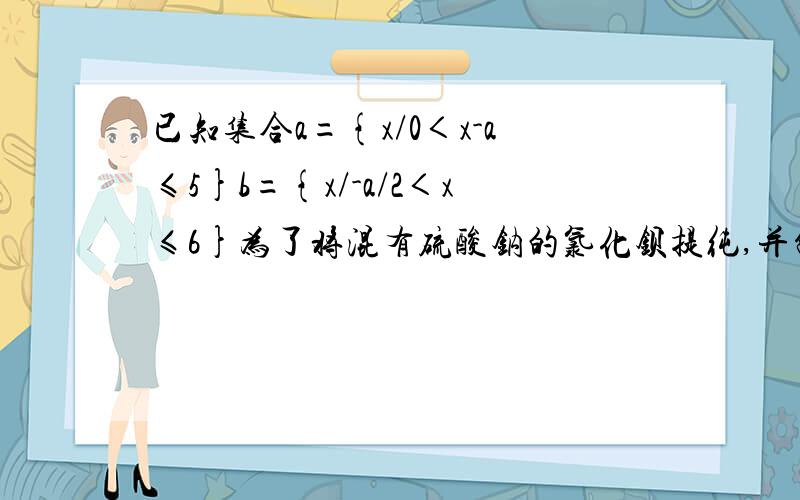 已知集合a={x/0＜x-a≤5}b={x/-a/2＜x≤6}为了将混有硫酸钠的氯化钡提纯,并制得纯净的氯化钠溶液,