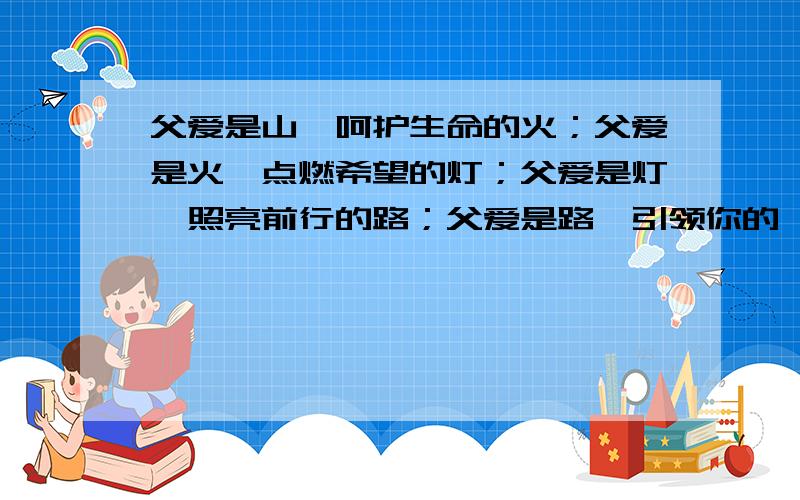 父爱是山,呵护生命的火；父爱是火,点燃希望的灯；父爱是灯,照亮前行的路；父爱是路,引领你的一生.求个结尾