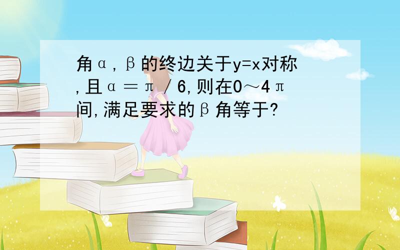 角α,β的终边关于y=x对称,且α＝π／6,则在0～4π间,满足要求的β角等于?