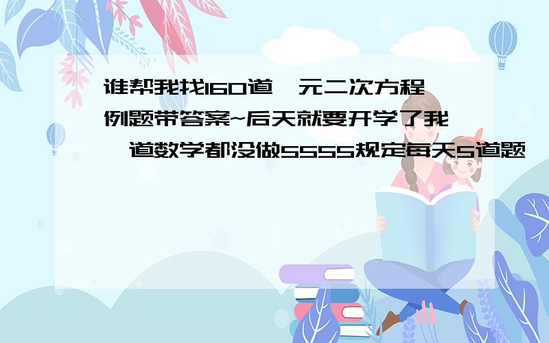 谁帮我找160道一元二次方程例题带答案~后天就要开学了我一道数学都没做5555规定每天5道题一共160道谁帮忙找下万分感谢~