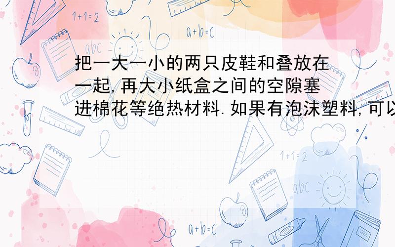 把一大一小的两只皮鞋和叠放在一起,再大小纸盒之间的空隙塞进棉花等绝热材料.如果有泡沫塑料,可以嵌放在纸盒内壁和盒底,小纸盒表面糊一层黑纸或全部涂成黑色.用玻璃盖在纸盒上面作