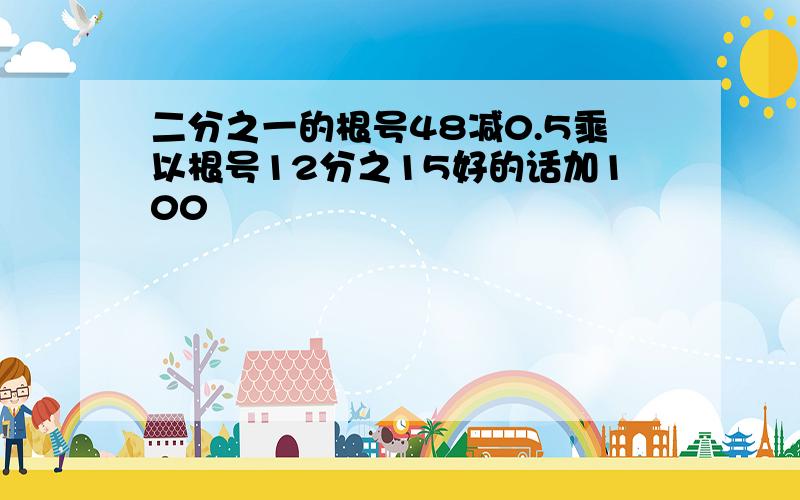 二分之一的根号48减0.5乘以根号12分之15好的话加100